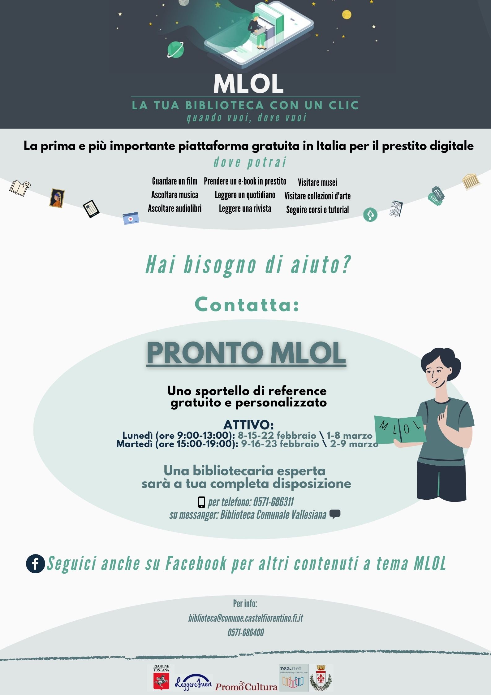 MLOL è la più importante piattaforma gratuita in Italia per il prestito digitale. Se hai bisogno di aiuto contatta: "PRONTO MLOL": un servizio di reference gratuito e personalizzato, con una bibliotecaria esperta a tua disposizione per dubbi, domande e informazioni sulla piattaforma MLOL. Attivo: Lunedì (ore 9:00-13:00), 8-15-22 Febbraio \ 1-8 Marzo. Martedì (ore 15:00-19:00), 9-16-23 Febbraio \ 2-9 Marzo. Servizio disponibile per telefono allo 0571-686311 o su messanger alla pagina Facebook "Biblioteca Comunale Vallesiana". Per informazioni: 0571-686400 o biblioteca@comune.castelfiorentino.fi.it